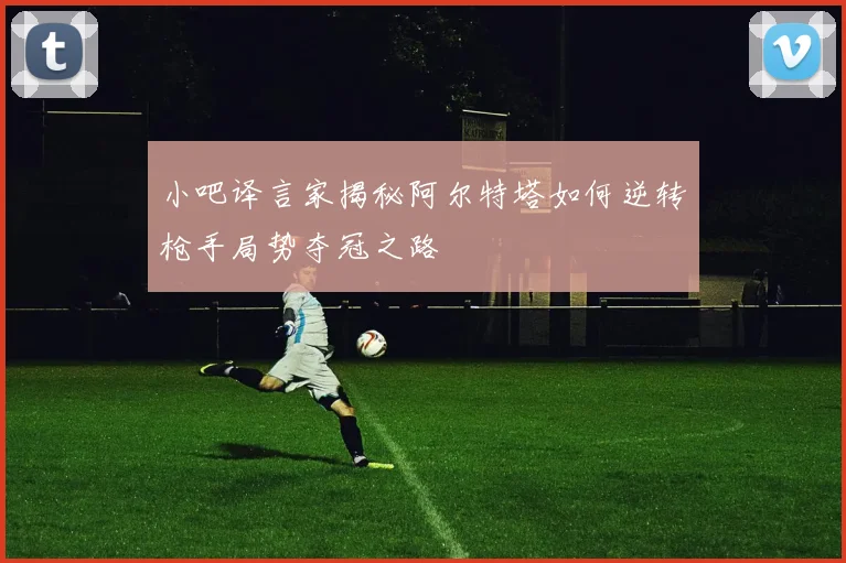 小吧译言家揭秘阿尔特塔如何逆转枪手局势夺冠之路