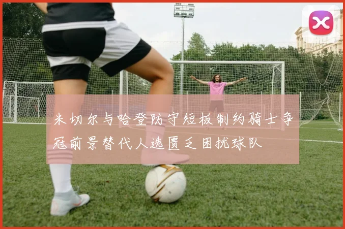 米切尔与哈登防守短板制约骑士争冠前景替代人选匮乏困扰球队