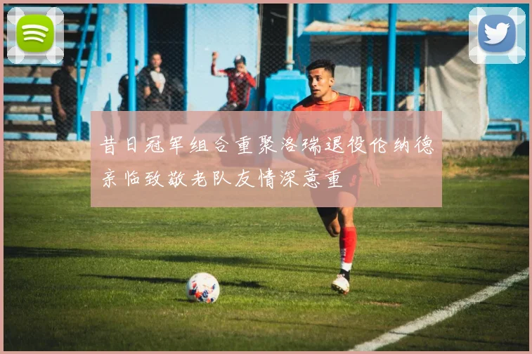 昔日冠军组合重聚洛瑞退役伦纳德亲临致敬老队友情深意重