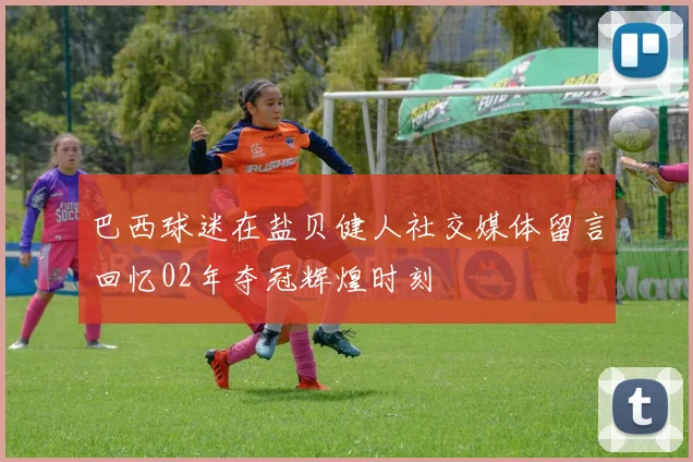巴西球迷在盐贝健人社交媒体留言回忆02年夺冠辉煌时刻