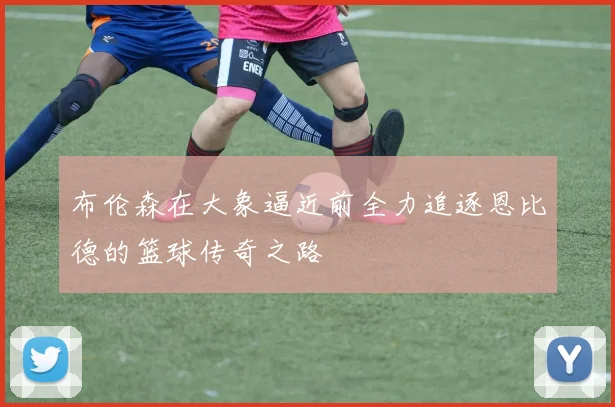 布伦森在大象逼近前全力追逐恩比德的篮球传奇之路