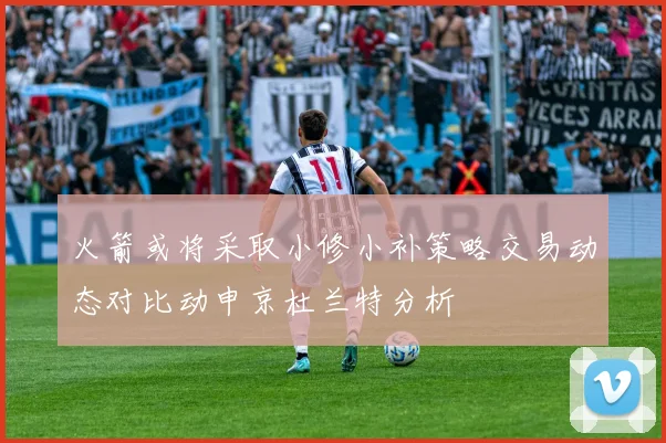 火箭或将采取小修小补策略交易动态对比动申京杜兰特分析