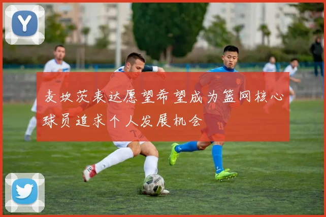 麦坎茨表达愿望希望成为篮网核心球员追求个人发展机会