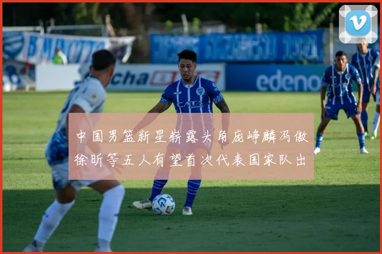 中国男篮新星崭露头角庞峥麟冯傲徐昕等五人有望首次代表国家队出战