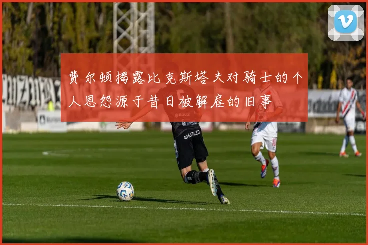 费尔顿揭露比克斯塔夫对骑士的个人恩怨源于昔日被解雇的旧事