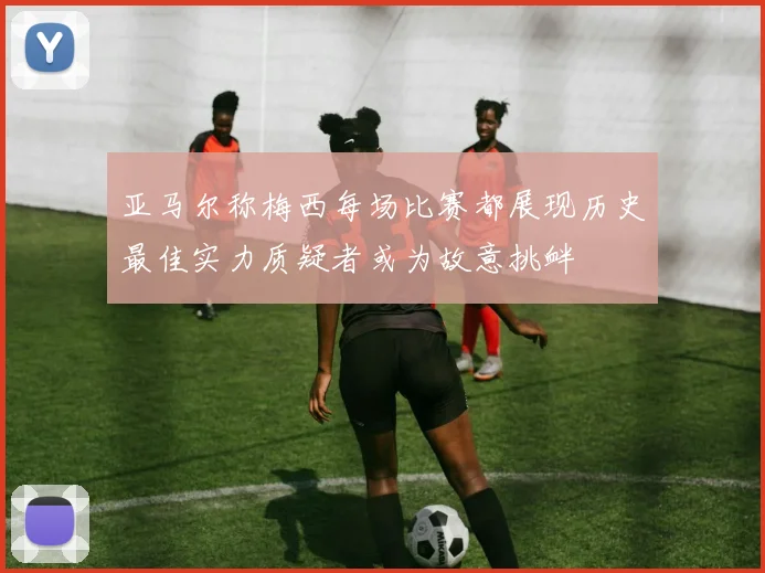 亚马尔称梅西每场比赛都展现历史最佳实力质疑者或为故意挑衅
