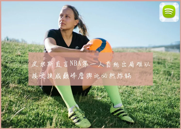 皮尔斯直言NBA第一人首轮出局难以接受换成巅峰詹舆论必然炸锅