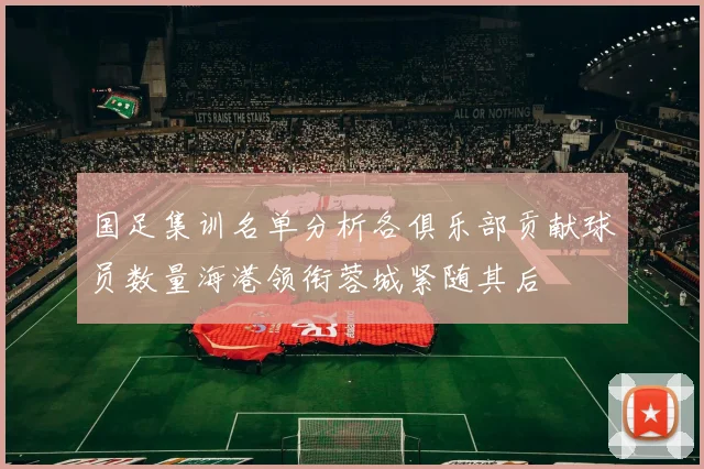 国足集训名单分析各俱乐部贡献球员数量海港领衔蓉城紧随其后